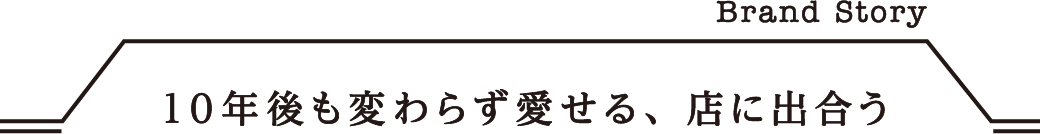 Brand Story 10年後も変わらず愛せる、店に出合う