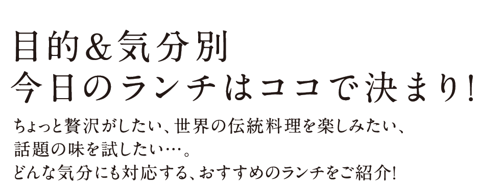 LUNCH CORSE 目的&気分別 今日のランチはココで決まり！ ちょっと贅沢がしたい、世界の伝統料理を楽しみたい、話題の味を試したい…。どんな気分にも対応する、おすすめのランチをご紹介！