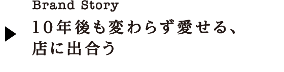 Brand Story 10年後も変わらず愛せる、店に出合う