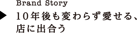 Brand Story 10年後も変わらず愛せる、店に出合う